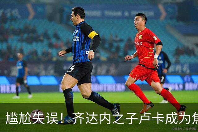 尴尬失误！齐达内之子卢卡成为焦点，技术质疑频现