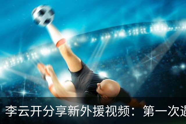 李云开分享新外援视频：第一次遇到这么友好的队友