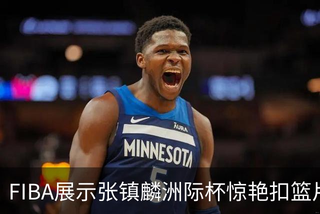 FIBA展示张镇麟洲际杯惊艳扣篮片段：他的身体素质真令人赞叹